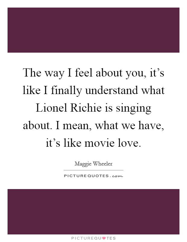 The way I feel about you, it's like I finally understand what Lionel Richie is singing about. I mean, what we have, it's like movie love Picture Quote #1