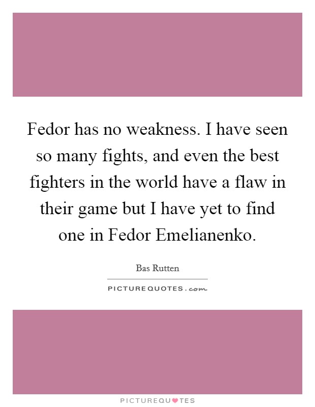 Fedor has no weakness. I have seen so many fights, and even the best fighters in the world have a flaw in their game but I have yet to find one in Fedor Emelianenko Picture Quote #1