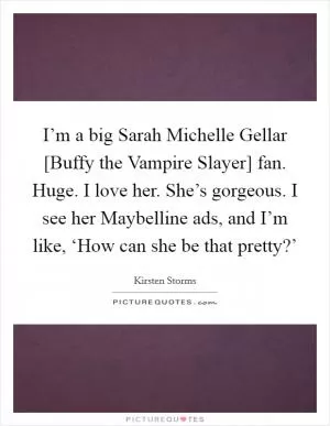 I’m a big Sarah Michelle Gellar [Buffy the Vampire Slayer] fan. Huge. I love her. She’s gorgeous. I see her Maybelline ads, and I’m like, ‘How can she be that pretty?’ Picture Quote #1