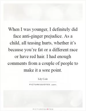 When I was younger, I definitely did face anti-ginger prejudice. As a child, all teasing hurts, whether it’s because you’re fat or a different race or have red hair. I had enough comments from a couple of people to make it a sore point Picture Quote #1