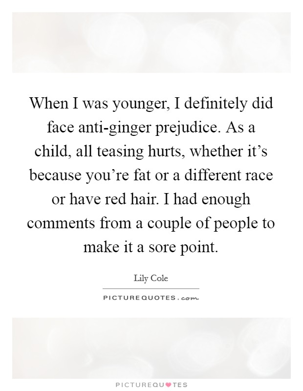 When I was younger, I definitely did face anti-ginger prejudice. As a child, all teasing hurts, whether it's because you're fat or a different race or have red hair. I had enough comments from a couple of people to make it a sore point Picture Quote #1