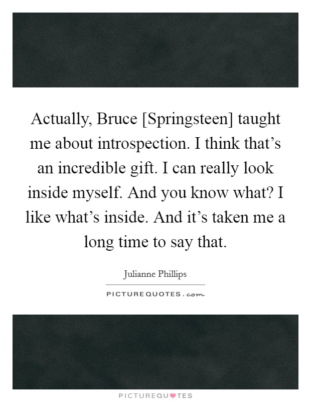 Actually, Bruce [Springsteen] taught me about introspection. I think that's an incredible gift. I can really look inside myself. And you know what? I like what's inside. And it's taken me a long time to say that Picture Quote #1