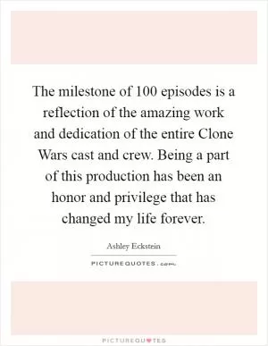The milestone of 100 episodes is a reflection of the amazing work and dedication of the entire Clone Wars cast and crew. Being a part of this production has been an honor and privilege that has changed my life forever Picture Quote #1