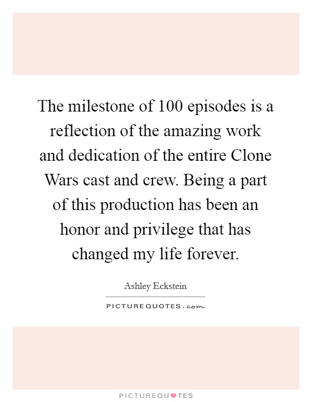 The milestone of 100 episodes is a reflection of the amazing work and dedication of the entire Clone Wars cast and crew. Being a part of this production has been an honor and privilege that has changed my life forever Picture Quote #1