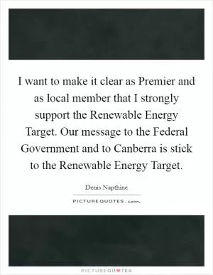 I want to make it clear as Premier and as local member that I strongly support the Renewable Energy Target. Our message to the Federal Government and to Canberra is stick to the Renewable Energy Target Picture Quote #1
