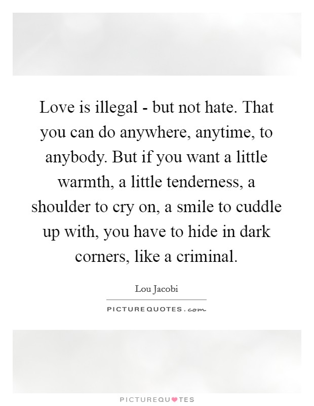 Love is illegal - but not hate. That you can do anywhere, anytime, to anybody. But if you want a little warmth, a little tenderness, a shoulder to cry on, a smile to cuddle up with, you have to hide in dark corners, like a criminal Picture Quote #1