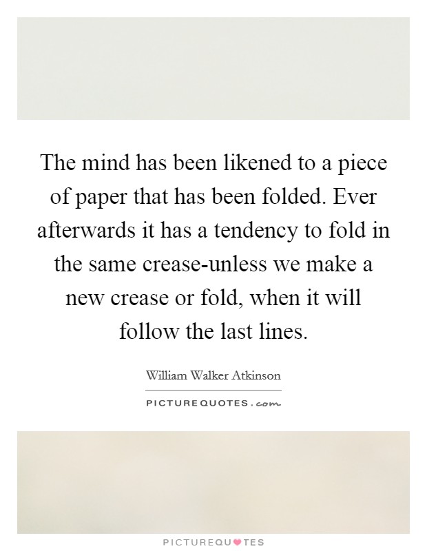 The mind has been likened to a piece of paper that has been folded. Ever afterwards it has a tendency to fold in the same crease-unless we make a new crease or fold, when it will follow the last lines Picture Quote #1