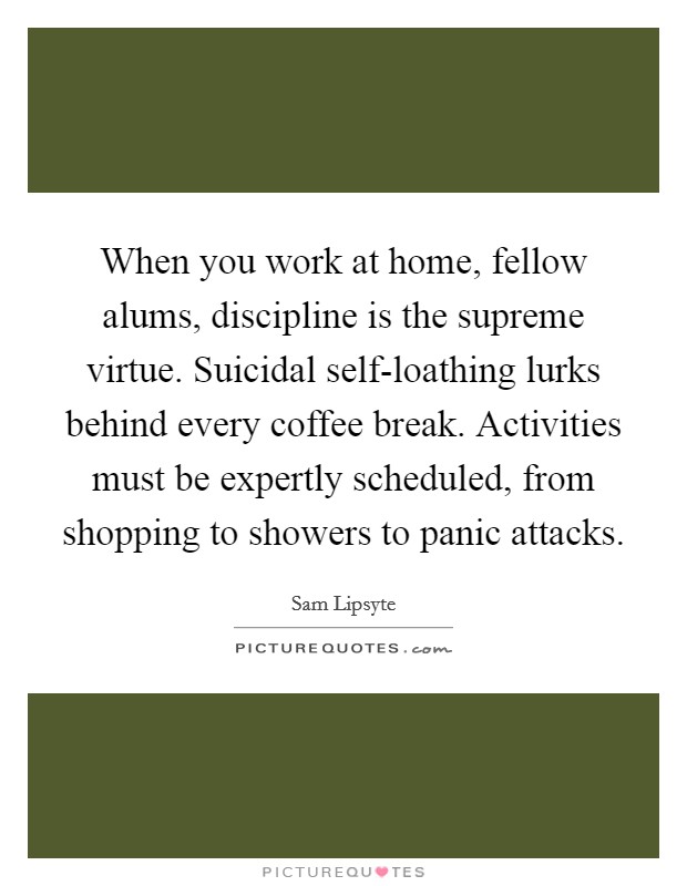 When you work at home, fellow alums, discipline is the supreme virtue. Suicidal self-loathing lurks behind every coffee break. Activities must be expertly scheduled, from shopping to showers to panic attacks Picture Quote #1