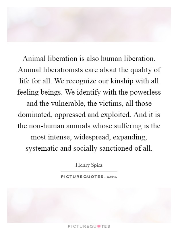 Animal liberation is also human liberation. Animal liberationists care about the quality of life for all. We recognize our kinship with all feeling beings. We identify with the powerless and the vulnerable, the victims, all those dominated, oppressed and exploited. And it is the non-human animals whose suffering is the most intense, widespread, expanding, systematic and socially sanctioned of all Picture Quote #1