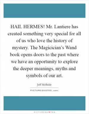 HAIL HERMES! Mr. Lantiere has created something very special for all of us who love the history of mystery. The Magicician’s Wand book opens doors to the past where we have an opportunity to explore the deeper meanings, myths and symbols of our art Picture Quote #1