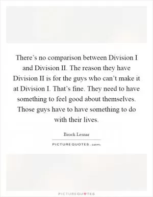 There’s no comparison between Division I and Division II. The reason they have Division II is for the guys who can’t make it at Division I. That’s fine. They need to have something to feel good about themselves. Those guys have to have something to do with their lives Picture Quote #1