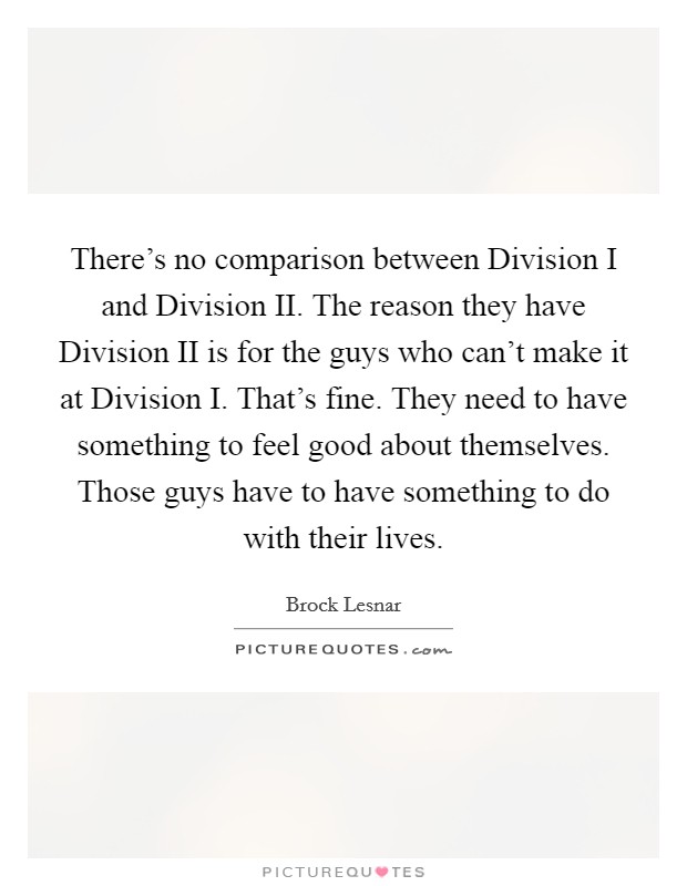 There's no comparison between Division I and Division II. The reason they have Division II is for the guys who can't make it at Division I. That's fine. They need to have something to feel good about themselves. Those guys have to have something to do with their lives Picture Quote #1