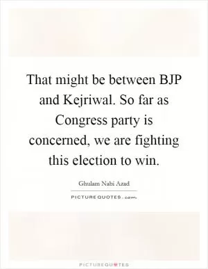 That might be between BJP and Kejriwal. So far as Congress party is concerned, we are fighting this election to win Picture Quote #1
