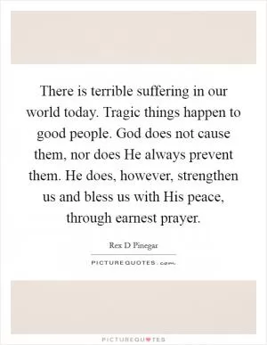 There is terrible suffering in our world today. Tragic things happen to good people. God does not cause them, nor does He always prevent them. He does, however, strengthen us and bless us with His peace, through earnest prayer Picture Quote #1