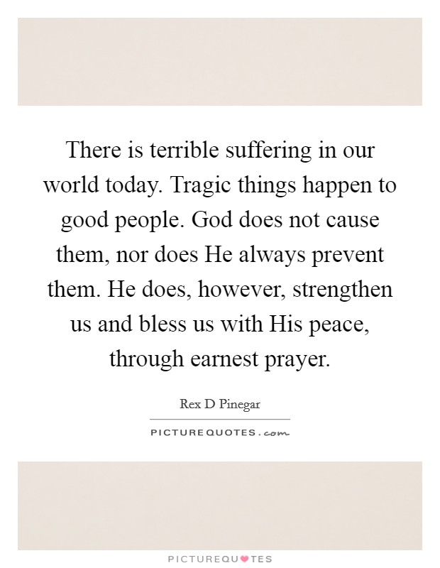 There is terrible suffering in our world today. Tragic things happen to good people. God does not cause them, nor does He always prevent them. He does, however, strengthen us and bless us with His peace, through earnest prayer Picture Quote #1