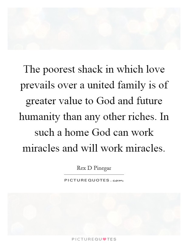 The poorest shack in which love prevails over a united family is of greater value to God and future humanity than any other riches. In such a home God can work miracles and will work miracles Picture Quote #1