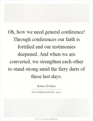 Oh, how we need general conference! Through conferences our faith is fortified and our testimonies deepened. And when we are converted, we strengthen each other to stand strong amid the fiery darts of these last days Picture Quote #1