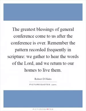 The greatest blessings of general conference come to us after the conference is over. Remember the pattern recorded frequently in scripture: we gather to hear the words of the Lord, and we return to our homes to live them Picture Quote #1