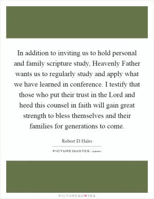 In addition to inviting us to hold personal and family scripture study, Heavenly Father wants us to regularly study and apply what we have learned in conference. I testify that those who put their trust in the Lord and heed this counsel in faith will gain great strength to bless themselves and their families for generations to come Picture Quote #1