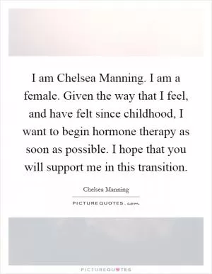 I am Chelsea Manning. I am a female. Given the way that I feel, and have felt since childhood, I want to begin hormone therapy as soon as possible. I hope that you will support me in this transition Picture Quote #1