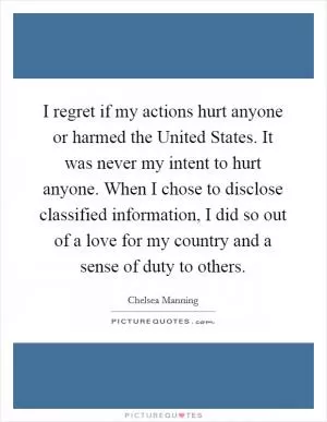I regret if my actions hurt anyone or harmed the United States. It was never my intent to hurt anyone. When I chose to disclose classified information, I did so out of a love for my country and a sense of duty to others Picture Quote #1