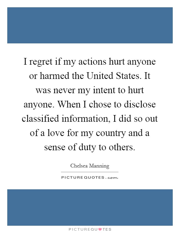 I regret if my actions hurt anyone or harmed the United States. It was never my intent to hurt anyone. When I chose to disclose classified information, I did so out of a love for my country and a sense of duty to others Picture Quote #1