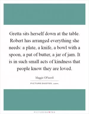 Gretta sits herself down at the table. Robert has arranged everything she needs: a plate, a knife, a bowl with a spoon, a pat of butter, a jar of jam. It is in such small acts of kindness that people know they are loved Picture Quote #1