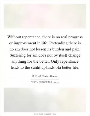 Without repentance, there is no real progress or improvement in life. Pretending there is no sin does not lessen its burden and pain. Suffering for sin does not by itself change anything for the better. Only repentance leads to the sunlit uplands ofa better life Picture Quote #1