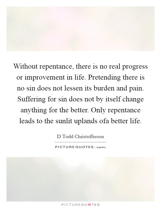 Without repentance, there is no real progress or improvement in life. Pretending there is no sin does not lessen its burden and pain. Suffering for sin does not by itself change anything for the better. Only repentance leads to the sunlit uplands ofa better life Picture Quote #1