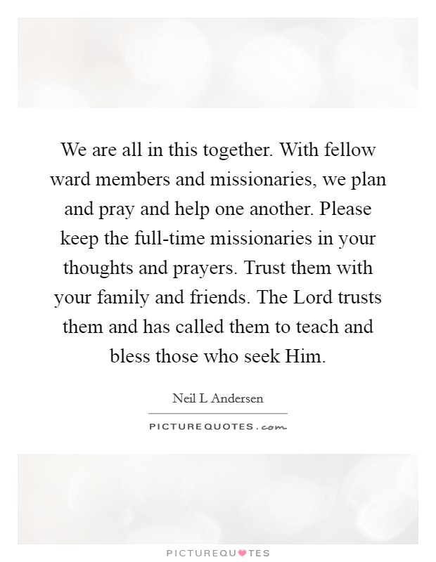 We are all in this together. With fellow ward members and missionaries, we plan and pray and help one another. Please keep the full-time missionaries in your thoughts and prayers. Trust them with your family and friends. The Lord trusts them and has called them to teach and bless those who seek Him Picture Quote #1