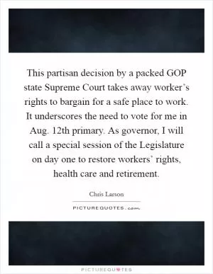 This partisan decision by a packed GOP state Supreme Court takes away worker’s rights to bargain for a safe place to work. It underscores the need to vote for me in Aug. 12th primary. As governor, I will call a special session of the Legislature on day one to restore workers’ rights, health care and retirement Picture Quote #1