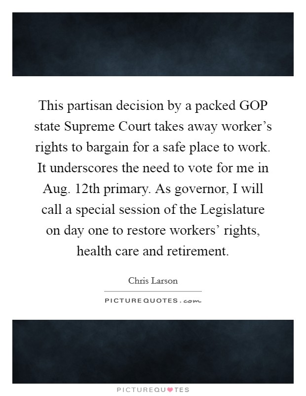 This partisan decision by a packed GOP state Supreme Court takes away worker's rights to bargain for a safe place to work. It underscores the need to vote for me in Aug. 12th primary. As governor, I will call a special session of the Legislature on day one to restore workers' rights, health care and retirement Picture Quote #1