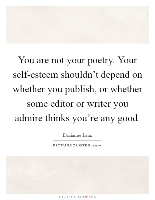 You are not your poetry. Your self-esteem shouldn't depend on whether you publish, or whether some editor or writer you admire thinks you're any good Picture Quote #1