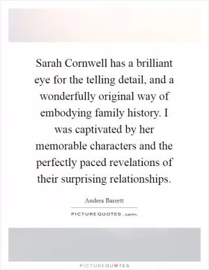 Sarah Cornwell has a brilliant eye for the telling detail, and a wonderfully original way of embodying family history. I was captivated by her memorable characters and the perfectly paced revelations of their surprising relationships Picture Quote #1