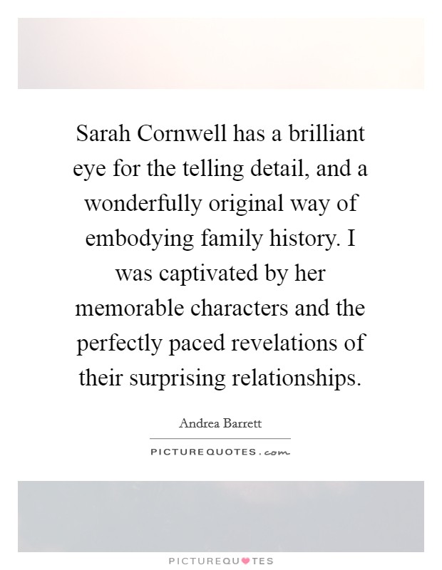 Sarah Cornwell has a brilliant eye for the telling detail, and a wonderfully original way of embodying family history. I was captivated by her memorable characters and the perfectly paced revelations of their surprising relationships Picture Quote #1