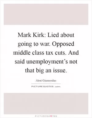 Mark Kirk: Lied about going to war. Opposed middle class tax cuts. And said unemployment’s not that big an issue Picture Quote #1