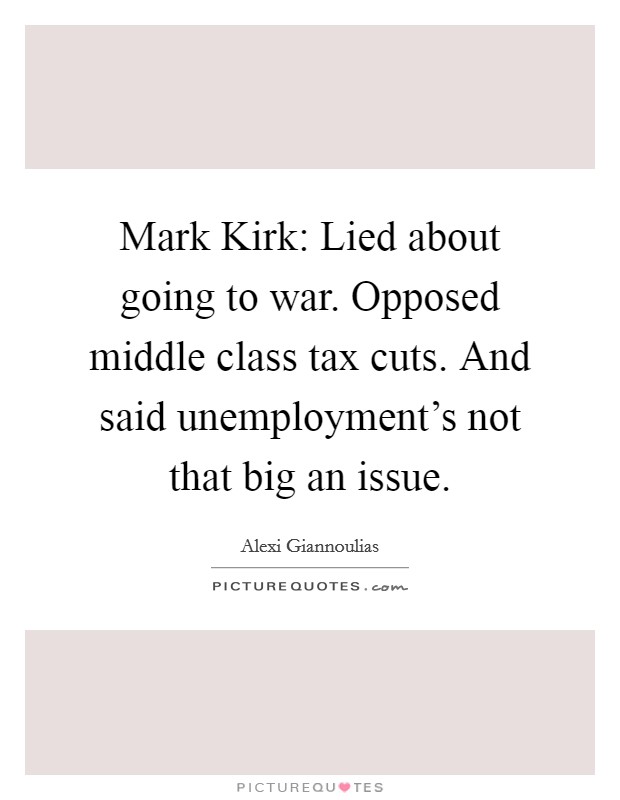 Mark Kirk: Lied about going to war. Opposed middle class tax cuts. And said unemployment's not that big an issue Picture Quote #1
