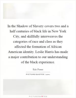 In the Shadow of Slavery covers two and a half centuries of black life in New York City, and skillfully interweaves the categories of race and class as they affected the formation of African American identity. Leslie Harris has made a major contribution to our understanding of the black experience Picture Quote #1