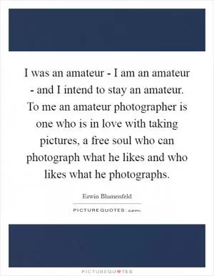 I was an amateur - I am an amateur - and I intend to stay an amateur. To me an amateur photographer is one who is in love with taking pictures, a free soul who can photograph what he likes and who likes what he photographs Picture Quote #1