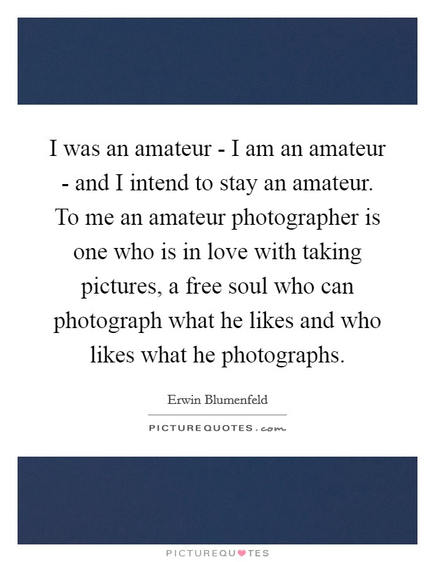 I was an amateur - I am an amateur - and I intend to stay an amateur. To me an amateur photographer is one who is in love with taking pictures, a free soul who can photograph what he likes and who likes what he photographs Picture Quote #1
