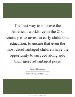 The best way to improve the American workforce in the 21st century is to invest in early childhood education, to ensure that even the most disadvantaged children have the opportunity to succeed along side their more advantaged peers Picture Quote #1