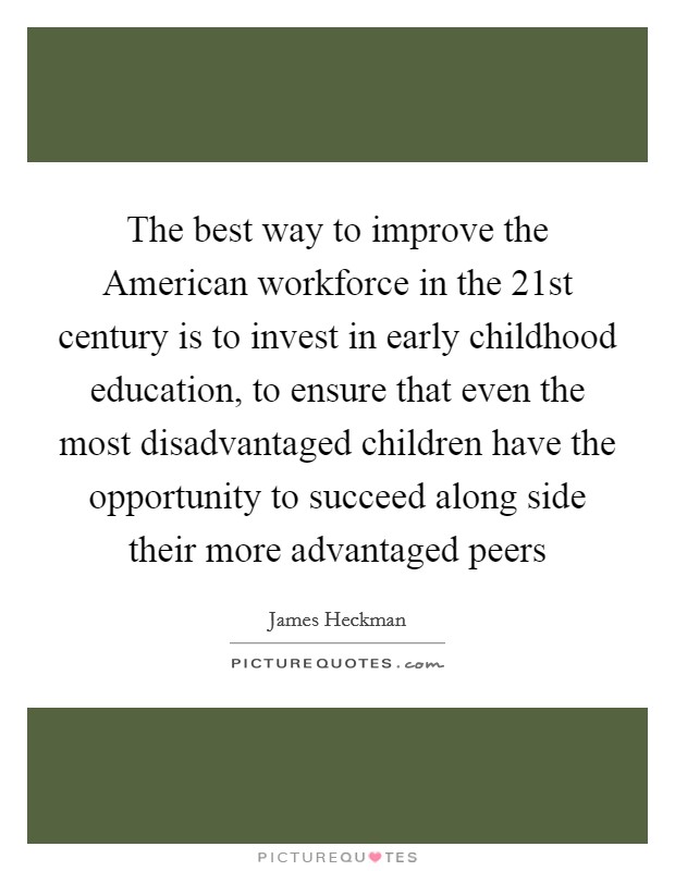 The best way to improve the American workforce in the 21st century is to invest in early childhood education, to ensure that even the most disadvantaged children have the opportunity to succeed along side their more advantaged peers Picture Quote #1