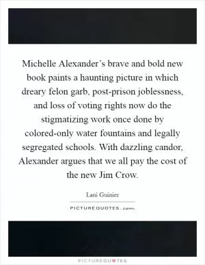 Michelle Alexander’s brave and bold new book paints a haunting picture in which dreary felon garb, post-prison joblessness, and loss of voting rights now do the stigmatizing work once done by colored-only water fountains and legally segregated schools. With dazzling candor, Alexander argues that we all pay the cost of the new Jim Crow Picture Quote #1