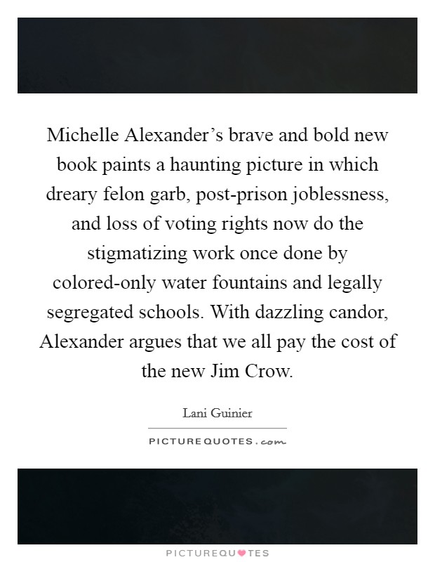 Michelle Alexander's brave and bold new book paints a haunting picture in which dreary felon garb, post-prison joblessness, and loss of voting rights now do the stigmatizing work once done by colored-only water fountains and legally segregated schools. With dazzling candor, Alexander argues that we all pay the cost of the new Jim Crow Picture Quote #1