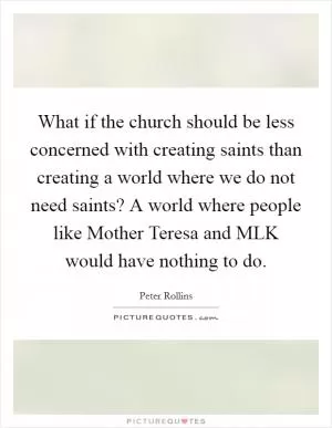 What if the church should be less concerned with creating saints than creating a world where we do not need saints? A world where people like Mother Teresa and MLK would have nothing to do Picture Quote #1