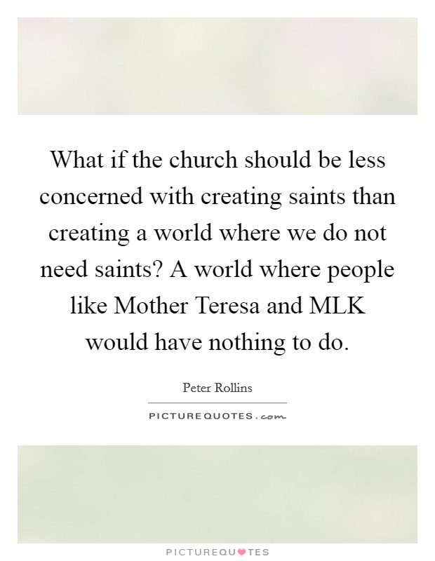 What if the church should be less concerned with creating saints than creating a world where we do not need saints? A world where people like Mother Teresa and MLK would have nothing to do Picture Quote #1