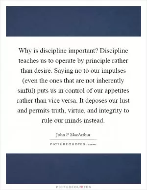 Why is discipline important? Discipline teaches us to operate by principle rather than desire. Saying no to our impulses (even the ones that are not inherently sinful) puts us in control of our appetites rather than vice versa. It deposes our lust and permits truth, virtue, and integrity to rule our minds instead Picture Quote #1