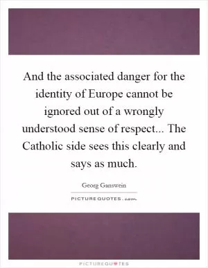 And the associated danger for the identity of Europe cannot be ignored out of a wrongly understood sense of respect... The Catholic side sees this clearly and says as much Picture Quote #1