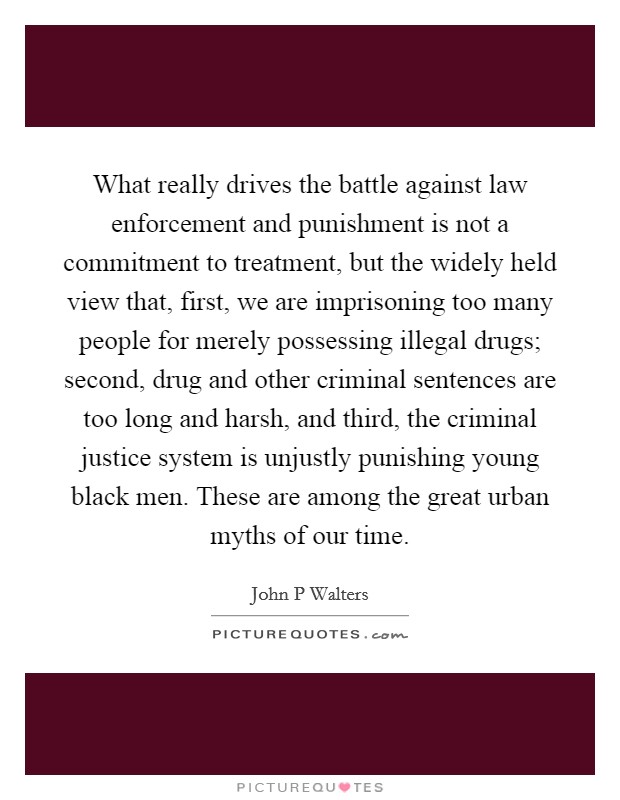 What really drives the battle against law enforcement and punishment is not a commitment to treatment, but the widely held view that, first, we are imprisoning too many people for merely possessing illegal drugs; second, drug and other criminal sentences are too long and harsh, and third, the criminal justice system is unjustly punishing young black men. These are among the great urban myths of our time Picture Quote #1