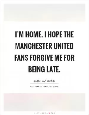 I’m home. I hope the Manchester United fans forgive me for being late Picture Quote #1